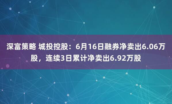 深富策略 城投控股：6月16日融券净卖出6.06万股，连续3日累计净卖出6.92万股