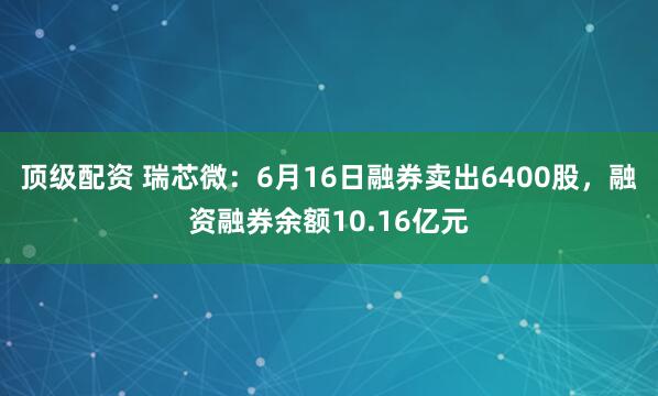 顶级配资 瑞芯微：6月16日融券卖出6400股，融资融券余额10.16亿元