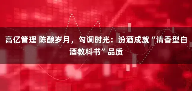 高亿管理 陈酿岁月，勾调时光：汾酒成就“清香型白酒教科书”品质