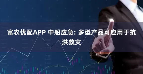富农优配APP 中船应急: 多型产品可应用于抗洪救灾