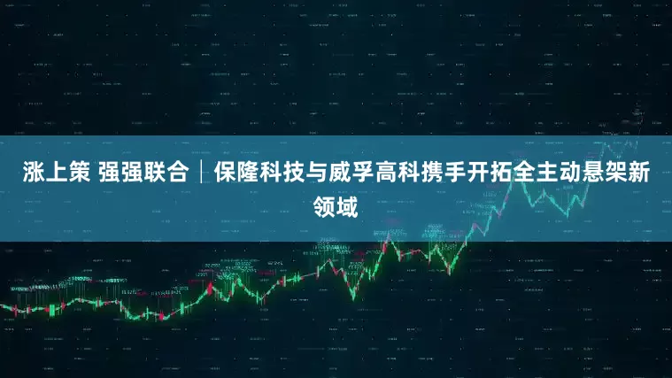 涨上策 强强联合│保隆科技与威孚高科携手开拓全主动悬架新领域