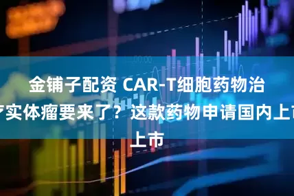 金铺子配资 CAR-T细胞药物治疗实体瘤要来了？这款药物申请国内上市