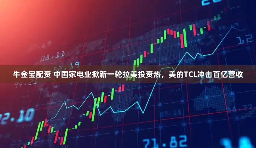 牛金宝配资 中国家电业掀新一轮拉美投资热，美的TCL冲击百亿营收