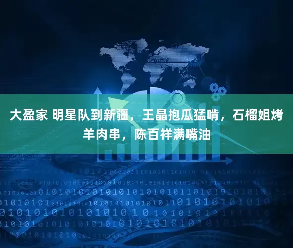 大盈家 明星队到新疆，王晶抱瓜猛啃，石榴姐烤羊肉串，陈百祥满嘴油