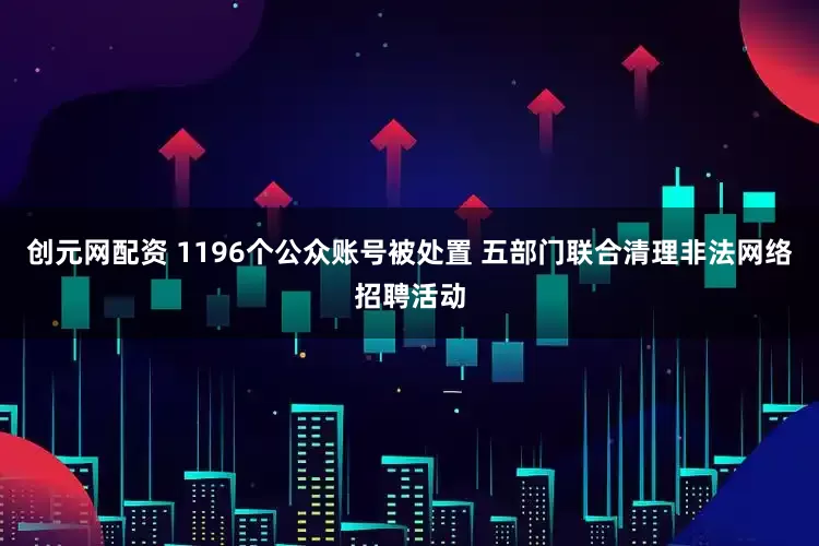 创元网配资 1196个公众账号被处置 五部门联合清理非法网络招聘活动