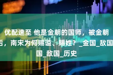 优配速至 他是金朝的国师，被金朝烧死后，南宋为何赐谥、赐姓？_金国_敌国_历史