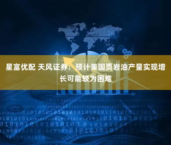 星富优配 天风证券：预计美国页岩油产量实现增长可能较为困难