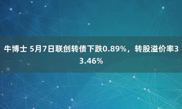 牛博士 5月7日联创转债下跌0.89%，转股溢价率33.46%