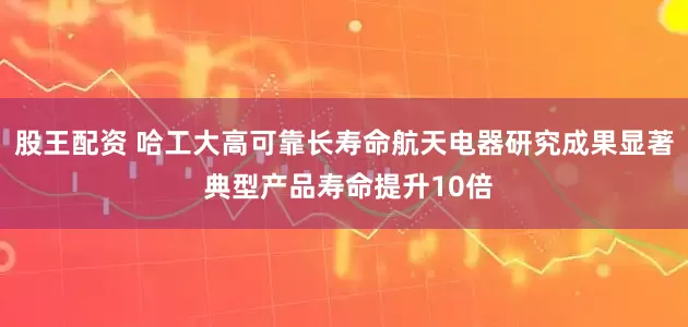 股王配资 哈工大高可靠长寿命航天电器研究成果显著 典型产品寿命提升10倍