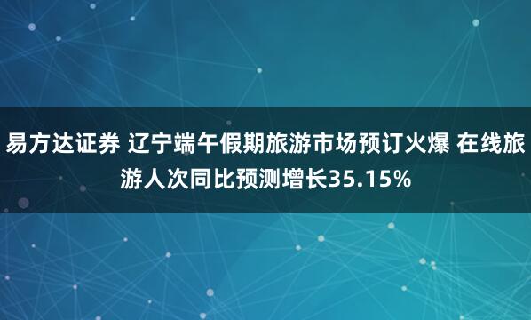 易方达证券 辽宁端午假期旅游市场预订火爆 在线旅游人次同比预测增长35.15%