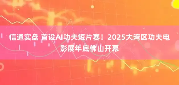 信通实盘 首设AI功夫短片赛！2025大湾区功夫电影展年底佛山开幕