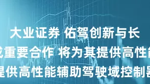 大业证券 佑驾创新与长安汽车达成重要合作 将为其提供高性能辅助驾驶域控制器产品