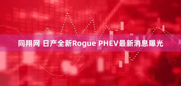 同翔网 日产全新Rogue PHEV最新消息曝光