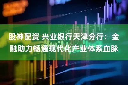 股神配资 兴业银行天津分行：金融助力畅通现代化产业体系血脉