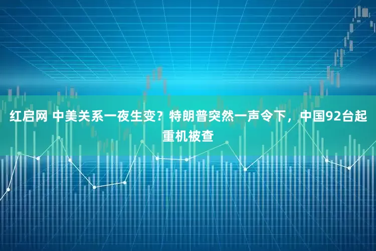 红启网 中美关系一夜生变？特朗普突然一声令下，中国92台起重机被查