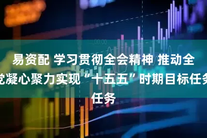 易资配 学习贯彻全会精神 推动全党凝心聚力实现“十五五”时期目标任务