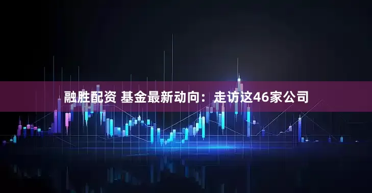 融胜配资 基金最新动向：走访这46家公司