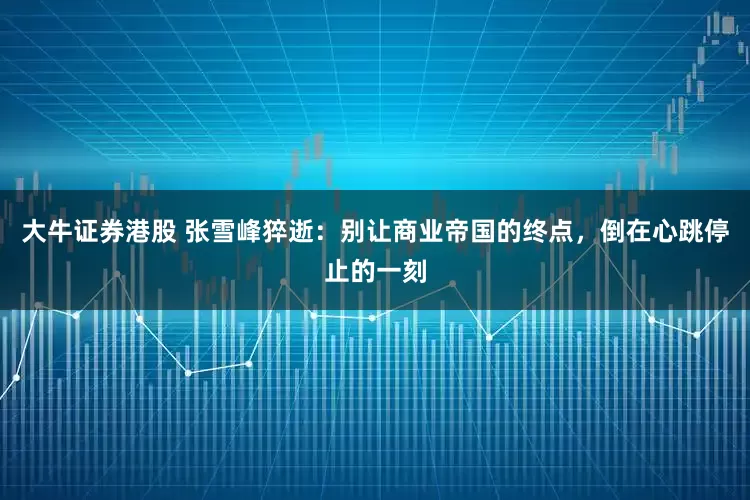 大牛证券港股 张雪峰猝逝：别让商业帝国的终点，倒在心跳停止的一刻