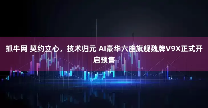 抓牛网 契约立心，技术归元 AI豪华六座旗舰魏牌V9X正式开启预售